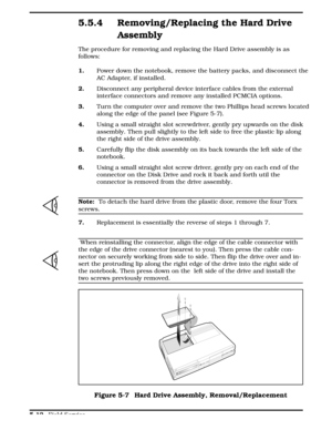 Page 1185.5.4 Removing/Replacing the Hard Drive
Assembly
The procedure for removing and replacing the Hard Drive assembly is as
follows:  
1. Power down the notebook, remove the battery packs, and disconnect the
AC Adapter, if installed.
2.Disconnect any peripheral device interface cables from the external
interface connectors and remove any installed PCMCIA options. 
3. Turn the computer over and remove the two Phillips head screws located
along the edge of the panel (see Figure 5-7).
4.Using a small straight...
