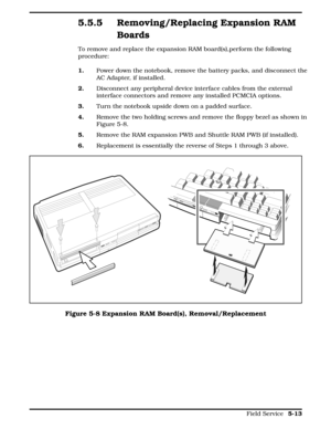 Page 1195.5.5 Removing/Replacing Expansion RAM
Boards
To remove and replace the expansion RAM board(s),perform the following
procedure:
1.Power down the notebook, remove the battery packs, and disconnect the
AC Adapter, if installed.
2.      Disconnect any peripheral device interface cables from the external
interface connectors and remove any installed PCMCIA options. 
3.Turn the notebook upside down on a padded surface.
4.Remove the two holding screws and remove the floppy bezel as shown in
Figure 5-8....