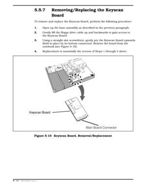 Page 1225.5.7 Removing/Replacing the Keyscan
Board
To remove and replace the Keyscan Board, perform the following procedure:
1.      Open up the base assembly as described in the previous paragraph.
2.     Gently lift the floppy drive cable up and backwards to gain access to
the Keyscan Board. 
3.Using a straight slot screwdriver, gently pry the Keyscan Board upwards
(held in place by its bottom connector). Remove the board from the
notebook (see Figure 5-10).
4.     Replacement is essentially the reverse of...