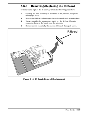 Page 1235.5.8 Removing/Replacing the IR Board
To remove and replace the IR Board, perform the following procedure:
1.      Open up the base assembly as described in the previous paragraph
(Paragraph 5.5.6).
2.     Remove the IR lens by bowing gently to the middle and removing lens.
3.     Using a straight slot screwdriver, gently pry the IR Board from its
connector. Remove the board from the notebook. 
4.     Replacement is essentially the reverse of Steps 1 through 3 above. 
IR Board
Figure 5-11  IR Board,...