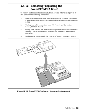 Page 1275.5.12 Removing/Replacing the
Sound/PCMCIA Board
To remove and replace the Sound/PCMCIA  Board, reference Figure 5-15
and perform the following procedure:
1.      Open up the base assembly as described in the previous paragraph
(Paragraph 5.5.6). Remove any installed PCMCIA options (Paragraph
5.5.2).
2.    Unplug the cable connectors from J5, J10, J11, J12,  on the
Sound/PCMCIA Board. 
3.     Gently rock and lift the board to dislodge from the bottom connector
holding it to the Main Board.  Remove the...