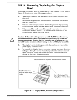 Page 1305.5.14 Removing/Replacing the Display
Bezel
To remove the Display Bezel (to gain access to Cover -Display FRU’s), refer to
Figure 5-17 and perform the following procedure:
1.      Turn off the computer and disconnect the ac power adapter (if it is
attached). 
2.     Disconnect any peripheral device interface cables from the external
interface connectors.
3.      With the notebook open, remove the two hinge covers  by squeezing
them and gently prying upwards with a small flat-blade screwdriver.
4....