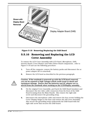 Page 1325.5.16 Removing and Replacing the LCD
Cover Assembly 
To remove the LCD Cover Assembly with LCD Panel, Microphone, DAB,
Inverter Board, Cover Plastics and Video Driver Board components , refer to
Figure 5-19 and use the following procedure:
1.Turn off the computer, remove the battery packs and disconnect the ac
power adapter (if it is attached). 
2. Remove the LCD bezel as described in the previous paragraph.
c
Caution:  If the notebook is powered up with the LCD bezel removed,
you can be exposed to high...