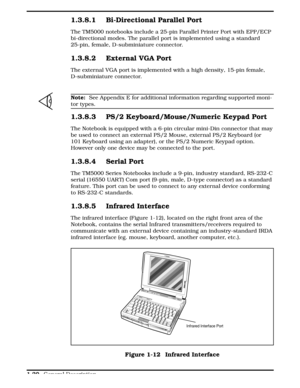 Page 371.3.8.1 Bi-Directional Parallel Port
The TM5000 notebooks include a 25-pin Parallel Printer Port with EPP/ECP
bi-directional modes. The parallel port is implemented using a standard
25-pin, female, D-subminiature connector.
1.3.8.2 External VGA Port
The external VGA port is implemented with a high density, 15-pin female,
D-subminiature connector. 
n
Note:  See Appendix E for additional information regarding supported moni-
tor types.
1.3.8.3 PS/2 Keyboard/Mouse/Numeric Keypad Port
The Notebook is...