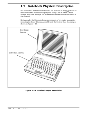 Page 431.7 Notebook Physical Description
The TravelMate 5000 Series Notebooks are modular in design and can be
disassembled for maintenance purposes using a set of TORXTM head,
Phillips head, and  straight slot screwdrivers as described in Section 5 of
this manual.
Mechanically, the Notebook Computer consists of two major assemblies
including the Cover -Display Assembly and the System Base Assembly as
shown in Figure 1-13.
Cover-Disp lay 
Assembly
System Base Assembly
Figure 1-13  Notebook Major Assemblies...