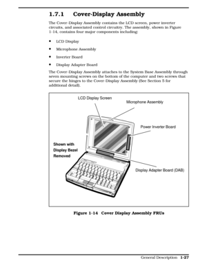 Page 441.7.1 Cover-Display Assembly
The Cover -Display Assembly contains the LCD screen, power inverter
circuits, and associated control circuitry. The assembly, shown in Figure
1-14, contains four major components including:
·LCD Display
·Microphone Assembly
·Inverter Board
·Display Adapter Board
The Cover -Display Assembly attaches to the System Base Assembly through
seven mounting screws on the bottom of the computer and two screws that
secure the hinges to the Cover -Display Assembly (See Section 5 for...