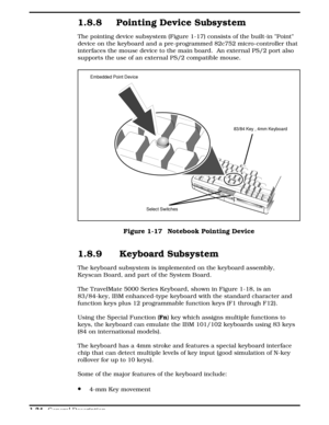 Page 511.8.8 Pointing Device Subsystem
The pointing device subsystem (Figure 1-17) consists of the built-in Point
device on the keyboard and a pre-programmed 82c752 micro-controller that
interfaces the mouse device to the main board.  An external PS/2 port also
supports the use of an external PS/2 compatible mouse. 
1.8.9  Keyboard Subsystem
The keyboard subsystem is implemented on the keyboard assembly,
Keyscan Board, and part of the System Board.
The TravelMate 5000 Series Keyboard, shown in Figure 1-18, is...