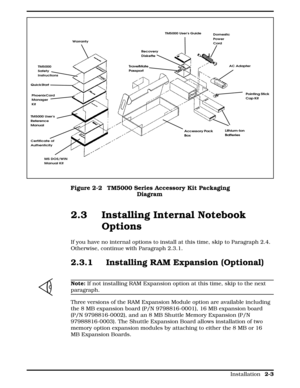 Page 632.3 Installing Internal Notebook
Options 
If you have no internal options to install at this time, skip to Paragraph 2.4.
Otherwise, continue with Paragraph 2.3.1.
2.3.1 Installing RAM Expansion (Optional)
n
Note: If not installing RAM Expansion option at this time, skip to the next
paragraph.
Three versions of the RAM Expansion Module option are available including
the 8 MB expansion board (P/N 9798816-0001), 16 MB expansion board
(P/N 9798816-0002), and an 8 MB Shuttle Memory Expansion (P/N...
