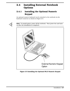 Page 672.4 Installing External Notebook
Options
2.4.1 Installing the Optional Numeric
Keypad
An optional numeric keyboard can be attached to the notebook via the
keyboard connector as shown in Figure 2-5. 
n
Note:  To install option, power off the notebook.  Then power the unit back
on after the installation is completed
External Numeric Keypad
Option
Figure 2-5 Installing the Optional PS/2 Numeric Keypad
  
Installation 2-7 