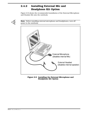 Page 682.4.2 Installing External Mic and
Headphone Kit Option
Figure 2-6 shows the recommended installation of the External Microphone
and Headset Kit onto the notebook. 
n
Note:  Before installing external microphone and headphones, turn off
power to the notebook.
External Microphone 
(disables internal Mic)
External Headset
(disables internal speaker)
Figure 2-6  Installing the External Microphone and
Headphone Kit Option
  
2-8 Installation 