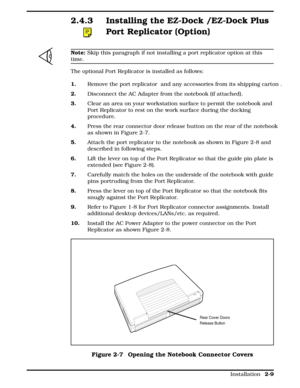 Page 692.4.3 Installing the EZ-Dock /EZ-Dock Plus
Port Replicator (Option)  
n
Note: Skip this paragraph if not installing a port replicator option at this
time.
The optional Port Replicator is installed as follows: 
1.  Remove the port replicator  and any accessories from its shipping carton .
2.  Disconnect the AC Adapter from the notebook (if attached).
3.  Clear an area on your workstation surface to permit the notebook and
Port Replicator to rest on the work surface during the docking
procedure.
4.Press...
