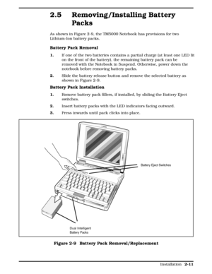 Page 712.5 Removing/Installing Battery
Packs   
As shown in Figure 2-9, the TM5000 Notebook has provisions for two
Lithium-Ion battery packs. 
Battery Pack Removal
1.   If one of the two batteries contains a partial charge (at least one LED lit
on the front of the battery), the remaining battery pack can be
removed with the Notebook in Suspend. Otherwise, power down the
notebook before removing battery packs.
2.  Slide the battery release button and remove the selected battery as
shown in Figure 2-9.
Battery...