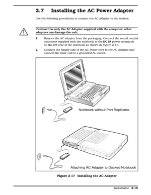 Page 792.7 Installing the AC Power Adapter
Use the following procedures to connect the AC Adapter to the system:
c
Caution: Use only the AC Adapter supplied with the computer; other
adapters can damage the unit.
1.  Remove the AC adapter from the packaging. Connect the round coaxial
connector supplied with the notebook to the DC IN power receptacle
on the left rear of the notebook as shown in Figure 2-17.
2.     Connect the female side of the AC Power cord to the AC Adapter and
connect the male end to a...