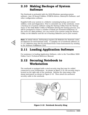 Page 812.10 Making Backups of System
Software
The Notebook is preloaded with the DOS/Windows operating system
software, Jazz 16 Sound Utilities, PCMCIA drivers, BatteryPro Software, and
other configuration software. 
Supplied with your system is a diskette containing backup and restore
utilities, tools and diagnostics. Prior to extended use of the notebook, create
a backup set of system software using the Backup Utility from the Startup
menu or the Disk Maker Utility in Windows (during the backup process, you...