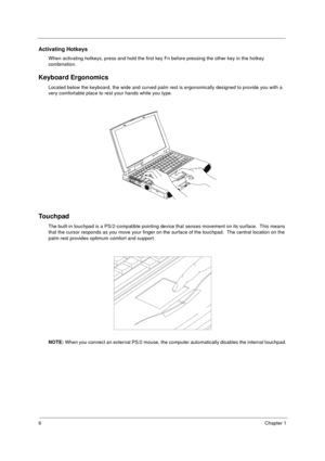 Page 126Chapter 1
Activating Hotkeys
When activating hotkeys, press and hold the first key Fn before pressing the other key in the hotkey 
combination.
Keyboard Ergonomics
Located below the keyboard, the wide and curved palm rest is ergonomically designed to provide you with a 
very comfortable place to rest your hands while you type.
Touchpad
The built-in touchpad is a PS/2-compatible pointing device that senses movement on its surface.  This means 
that the cursor responds as you move your finger on the...
