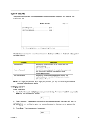 Page 39Chapter 133
System Security
The System Security screen contains parameters that help safeguard and protect your computer from 
unauthorized use.
The table below describes the parameters in this screen.  Settings in boldface are the default and suggested 
parameter settings.
NOTE: 
Don’t forget your password, if you forget your password, you may have to return your notebook 
computer to your dealer to reset it.
Setting a password
Follow these steps: 
1.
Use the 
­ and ¯ keys to highlight a password...