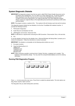 Page 4438Chapter 1
System Diagnostic Diskette
IMPORTANT:
The diagnostics program here that we used is called PQA (Product Quality Assurance) and is 
provided by Acer Headquarters. You can utilize it as a basic diagnostic tool.  To get this program, 
either download it from http://csd.acer.com.tw or find it in the TravelMate 505 service CD kit. 
To better fit local service requirements, your regional office MAY have other diagnostic program.  
Please contact your regional offices or the responsible...