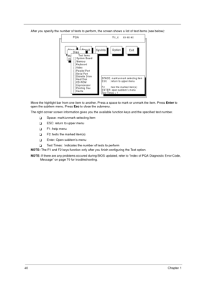 Page 4640Chapter 1
After you specify the number of tests to perform, the screen shows a list of test items (see below):
Move the highlight bar from one item to another. Press a space to mark or unmark the item. Press Enter to 
open the subitem menu. Press Esc to close the submenu.
The right corner screen information gives you the available function keys and the specified test number.
Space: mark/unmark selecting item
ESC: return to upper menu
F1: help menu
F2: tests the marked item(s)
Enter: Open subitem’s...