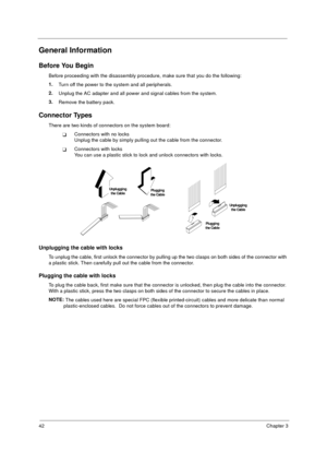 Page 4842Chapter 3
General Information
Before You Begin
Before proceeding with the disassembly procedure, make sure that you do the following:
1.
Turn off the power to the system and all peripherals.
2.
Unplug the AC adapter and all power and signal cables from the system.
3.
Remove the battery pack.
Connector Types
There are two kinds of connectors on the system board: 
Connectors with no locks
Unplug the cable by simply pulling out the cable from the connector.
Connectors with locks
You can use a plastic...