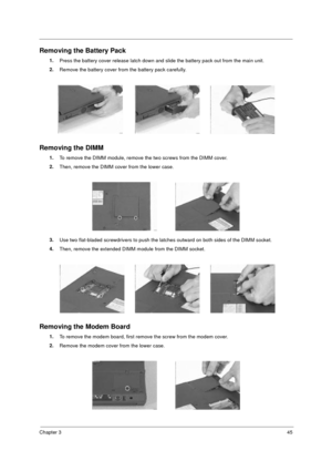 Page 51Chapter 345
Removing the Battery Pack
1.
Press the battery cover release latch down and slide the battery pack out from the main unit.
2.
Remove the battery cover from the battery pack carefully.
Removing the DIMM
1.
To remove the DIMM module, remove the two screws from the DIMM cover.
2.
Then, remove the DIMM cover from the lower case.
3.
Use two flat-bladed screwdrivers to push the latches outward on both sides of the DIMM socket.
4.
Then, remove the extended DIMM module from the DIMM socket.
Removing...