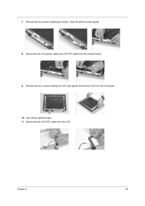 Page 55Chapter 349
7.Remove the two screws holding the inverter.  Now, lift off the inverter gently.
8.Disconnect the LCD power cable and LCD FPC cable from the inverter board.
9.Remove the four screws holding the LCD, then gently remove the LCD from the LCD panel.
10.Tear off the adhesive tape.
11.Disconnect the LCD FPC cable from the LCD.
505-1.book  Page 49  Thursday, November 4, 1999  4:36 PM 