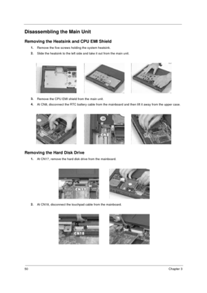 Page 5650Chapter 3
Disassembling the Main Unit
Removing the Heatsink and CPU EMI Shield
1.
Remove the five screws holding the system heatsink.
2.
Slide the heatsink to the left side and take it out from the main unit.
3.
Remove the CPU EMI shield from the main unit.
4.
At CN8, disconnect the RTC battery cable from the mainboard and then lift it away from the upper case.
Removing the Hard Disk Drive
1.
At CN17, remove the hard disk drive from the mainboard.
2.
At CN18, disconnect the touchpad cable from the...