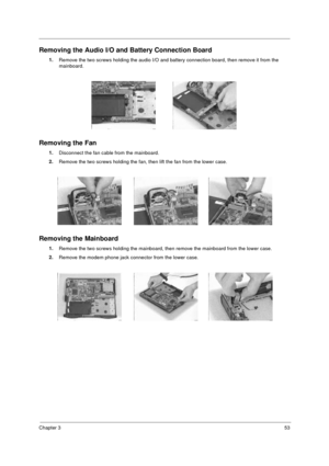 Page 59Chapter 353
Removing the Audio I/O and Battery Connection Board
1.
Remove the two screws holding the audio I/O and battery connection board, then remove it from the 
mainboard.
Removing the Fan
1.
Disconnect the fan cable from the mainboard.
2.
Remove the two screws holding the fan, then lift the fan from the lower case.
Removing the Mainboard
1.
Remove the two screws holding the mainboard, then remove the mainboard from the lower case.
2.
Remove the modem phone jack connector from the lower case....