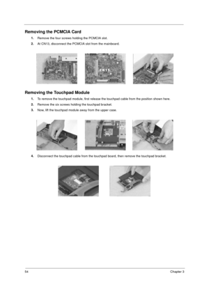 Page 6054Chapter 3
Removing the PCMCIA Card
1.
Remove the four screws holding the PCMCIA slot.
2.
At CN13, disconnect the PCMCIA slot from the mainboard.
Removing the Touchpad Module
1.
To remove the touchpad module, first release the touchpad cable from the position shown here.
2.
Remove the six screws holding the touchpad bracket.  
3.
Now, lift the touchpad module away from the upper case.
4.
Disconnect the touchpad cable from the touchpad board, then remove the touchpad bracket.
505-1.book  Page 54...