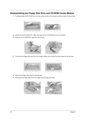Page 6256Chapter 3
Disassembling the Floppy Disk Drive and CD-ROM Combo Module
1.
To disassemble the CD-ROM drive from the combo module, first remove the three screws as shown here..
2.
Disconnect the CD-ROM FPC cable, then slide out the CD-ROM drive from the chassis.
3.
Remove the CD-ROM FPC cable from the chassis.
4.
To remove the floppy disk drive from the combo module, first remove the three screws as shown here.
5.
Remove the floppy disk drive from the chassis.
6.
Disconnect the floppy disk drive FPC cable...
