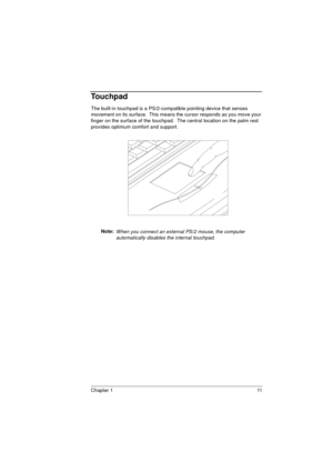 Page 19Chapter 1 11
Touchpad
The built-in touchpad is a PS/2-compatible pointing device that senses 
movement on its surface.  This means the cursor responds as you move your 
finger on the surface of the touchpad.  The central location on the palm rest 
provides optimum comfort and support.    
Note: 
When you connect an external PS/2 mouse, the computer 
automatically disables the internal touchpad. 