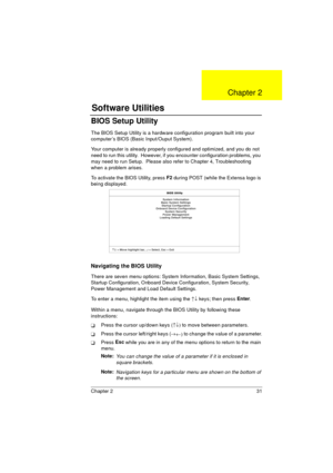 Page 39Chapter 2 31
BIOS Setup Utility
The BIOS Setup Utility is a hardware configuration program built into your 
computer’s BIOS (Basic Input/Ouput System).
Your computer is already properly configured and optimized, and you do not 
need to run this utility.  However, if you encounter configuration problems, you 
may need to run Setup.  Please also refer to Chapter 4, Troubleshooting 
when a problem arises.
To activate the BIOS Utility, press F2
 during POST (while the Extensa logo is 
being displayed....