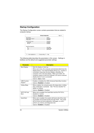 Page 4234 System Utilities
Startup Configuration
The Startup Configuration screen contains parameters that are related to 
computer startup. 
The following table describes the parameters in this screen.  Settings in 
boldface are the default and suggested parameter settings.
ParameterDescription
Boot Display Sets the display on boot-up.
When set to Auto, the computer automatically determines the 
display device.  If an external display device (e.g., monitor) is 
connected, it becomes the boot display;...
