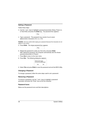 Page 4638 System Utilities
Setting a Password
Follow these steps: 
3.  Use the 
­ and ¯ keys to highlight a password parameter (Setup, Power-on, 
or Hard Disk) and press the Enter
 key.  The password box appears:
4.  Type a password.  The password may consist of up to seven 
alphanumeric characters (A-Z, a-z, 0-9).
Caution: 
 Be very careful when typing your password because the characters do not 
appear on the screen. 
5.  Press Enter
.  The retype password box appears. 
6.  Retype the password to verify your...