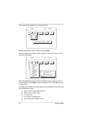 Page 5648 System Utilities
The screen below appears if you select Multi Test.
Specify the desired number of tests and press Enter.
After you specify the number of tests to perform, the screen shows a list of 
test items (see below):
Move the highlight bar from one item to another. Press a space to mark or 
unmark the item. Press Enter to open the subitem menu. Press Esc to return 
to upper menu.
The right corner screen information gives you the available function keys and 
the specified test number.
Space:...