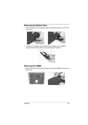 Page 63Chapter 3 55
Removing the Battery Pack
1.  Press the battery cover release button, then slide the battery out from the 
main unit .I 
2.  To remove the battery cover, gently bend the battery cover a little bit 
outward, then slide the battery cover downward to remove it. 
Removing the DIMM
1.  Remove the two screws shown below to remove the DIMM cover from the 
lower case..  