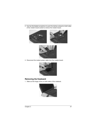 Page 65Chapter 3 57
2.  Use two flat-bladed screwdriver to push the latches outward on both sides 
of the modem board socket to remove the modem board. 
3.  Disconnect the modem power cable from the modem board.
Removing the Keyboard
1.  Slide out the hinge covers on both sides of the notebook. 