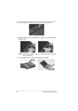 Page 6658 Removal and Replacement
2.  Use a flat-bladed screwdriver to remove the LCD FPC cable cover. 
3.  Slide the middle cover to the left side then remove the middle cover from 
the upper case.   
Note: 
To replace the middle cover, be sure that the latches are lined up 
with the uppercase.
4.  Turn the keyboard over to expose the keyboard connector.  