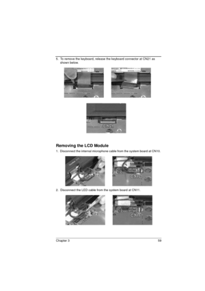 Page 67Chapter 3 59
5.  To remove the keyboard, release the keyboard connector at CN21 as 
shown below. 
Removing the LCD Module
1.  Disconnect the internal microphone cable from the system board at CN10. 
2.  Disconnect the LED cable from the system board at CN11.  