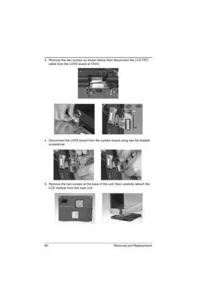 Page 6860 Removal and Replacement
3.  Remove the two screws as shown below then disconnect the LCD FPC 
cable from the LVDS board at CN12.  
4.  Disconnect the LVDS board from the system board using two flat-bladed 
screwdriver. 
5.  Remove the two screws at the base of the unit, then carefully detach the 
LCD module from the main unit. 