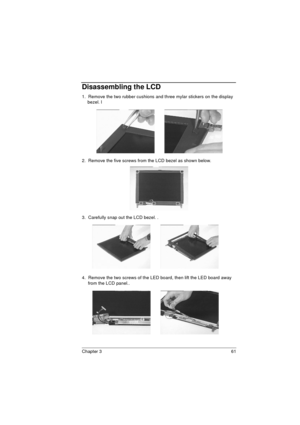 Page 69Chapter 3 61
Disassembling the LCD
1.  Remove the two rubber cushions and three mylar stickers on the display 
bezel. l
2.  Remove the five screws from the LCD bezel as shown below.
3.  Carefully snap out the LCD bezel. .
4.  Remove the two screws of the LED board, then lift the LED board away 
from the LCD panel.. 