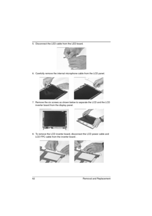 Page 7062 Removal and Replacement
5.  Disconnect the LED cable from the LED board. 
6.  Carefully remove the internal microphone cable from the LCD panel. 
7.  Remove the six screws as shown below to separate the LCD and the LCD 
inverter board from the display panel.  
8.  To remove the LCD inverter board, disconnect the LCD power cable and 
LCD FPC cable from the inverter board. . 