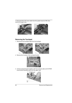 Page 7466 Removal and Replacement
4. Disconnect the LCD cover switch from the system board at CN9, then 
remove the upper case. 
Removing the Touchpad 
1.  Disconnect the touchpad cable from the touchpad. .
2.  Remove the 6 screws of the touchpad bracket.
3.  Lift the touchpad bracket together with the touchpad cable and CD-ROM 
control board assembly away from the upper case.  