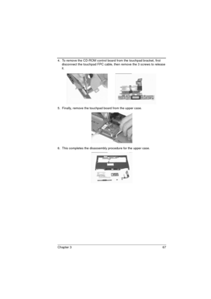 Page 75Chapter 3 67
4.  To remove the CD-ROM control board from the touchpad bracket, first 
disconnect the touchpad FPC cable, then remove the 3 screws to release 
it. 
5.  Finally, remove the touchpad board from the upper case.
6.  This completes the disassembly procedure for the upper case.  