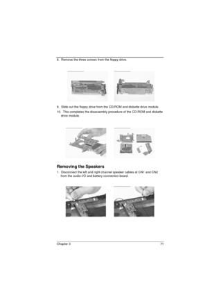 Page 79Chapter 3 71
8.  Remove the three screws from the floppy drive.
9.  Slide out the floppy drive from the CD/ROM and diskette drive module.
10.  This completes the disassembly procedure of the CD-ROM and diskette 
drive module.
Removing the Speakers
1.  Disconnect the left and right channel speaker cables at CN1 and CN2 
from the audio-I/O and battery connection board. 
