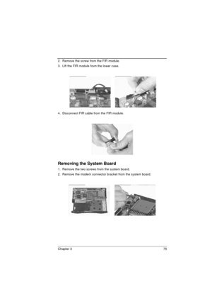 Page 83Chapter 3 75
2.  Remove the screw from the FIR module.
3.  Lift the FIR module from the lower case.
4.  Disconnect FIR cable from the FIR module.
Removing the System Board
1.  Remove the two screws from the system board.
2.  Remove the modem connector bracket from the system board.
  