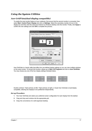 Page 23Chapter 117
Using the System Utilities
Acer GridVista(dual-display compatible)
To enable the dual monitor feature of your notebook, first ensure that the second monitor is connected, then, 
select Start, Control Panel, Display and click on Settings. Select the secondary monitor (2) icon in the 
display box and then click the check box Extend my Windows desktop onto this monitor. Finally, click Apply to 
confirm the new settings and click OK to complete the process.
Acer GridVista is a handy utility that...