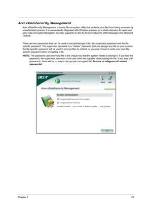 Page 27Chapter 121
Acer eDataSecurity Management
Acer eDataSecurity Management is handy file encryption utility that protexts your files from being accessed by 
unauthorized persons. It is conveniently integrated with Windows explorer as a shell extension for quick and 
easy data encryption/decryption and also supports on-the-fly file encryption for MSN Messager and Microsoft 
Outlook. 
There are two passwords that can be used to encrypt/decrypt a file; the supervisor passowrd and the file-
specific password....