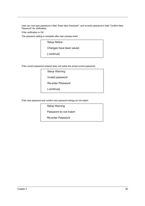 Page 52Chapter 246
User can now type password in field “Enter New Password”, and re-enter password in field “Confirm New 
Password” for verification. 
If the verification is OK: 
The password setting is complete after user presses enter. 
If the current password entered does not match the actual current password: 
If the new password and confirm new password strings do not match: 
Setup Notice 
Changes have been saved. 
[ continue] 
Setup Warning 
Invalid password 
Re-enter Password 
[ continue] 
Setup Warning...