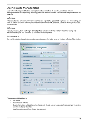 Page 35Chapter 125
Acer ePower Management
Acer ePower Management features a straightforward user interface. To launch it, select Acer ePower 
Management from the Empowering Technology interface, or double click the Acer ePower Management icon in the 
task tray.
AC mode
The default setting is “Maximum Performance.” You can adjust CPU speed, LCD brightness and other settings, or 
click on buttons to turn the following functions on or off: Wireless LAN, Bluetooth, CardBus, Memory Card, Audio, 
and Wired LAN.
DC...