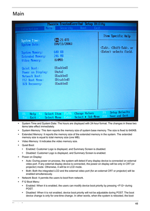 Page 58Chapter 248
Main
•System Time and System Date: The hours are displayed with 24-hour format. The changes in these two 
items take effect immediately.
•System Memory: This item reports the memory size of system base memory. The size is fixed to 640KB.
•Extended Memory: It reports the memory size of the extended memory in the system. The extended 
memory size is equal to total memory size (one MB).
•Video Memory: It indicates the video memory size.
•Quiet Boot:
•Enabled: Customer Logo is displayed, and...